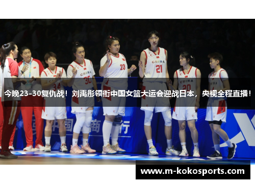 今晚23-30复仇战！刘禹彤领衔中国女篮大运会迎战日本，央视全程直播！